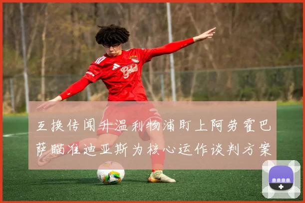 互换传闻升温利物浦盯上阿劳霍巴萨瞄准迪亚斯为核心运作谈判方案
