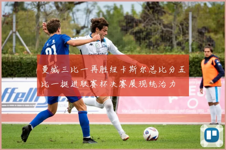 曼城三比一再胜纽卡斯尔总比分五比一挺进联赛杯决赛展现统治力